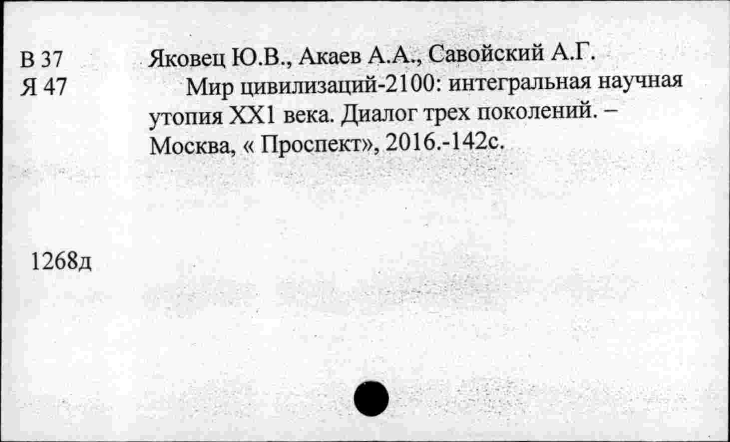 ﻿В 37
Я 47
Яковец Ю.В., Акаев А.А., Савойский А.Г.
Мир цивилизаций-2100: интегральная научная утопия XXI века. Диалог трех поколений. -Москва, « Проспект», 2016.-142с.
1268д